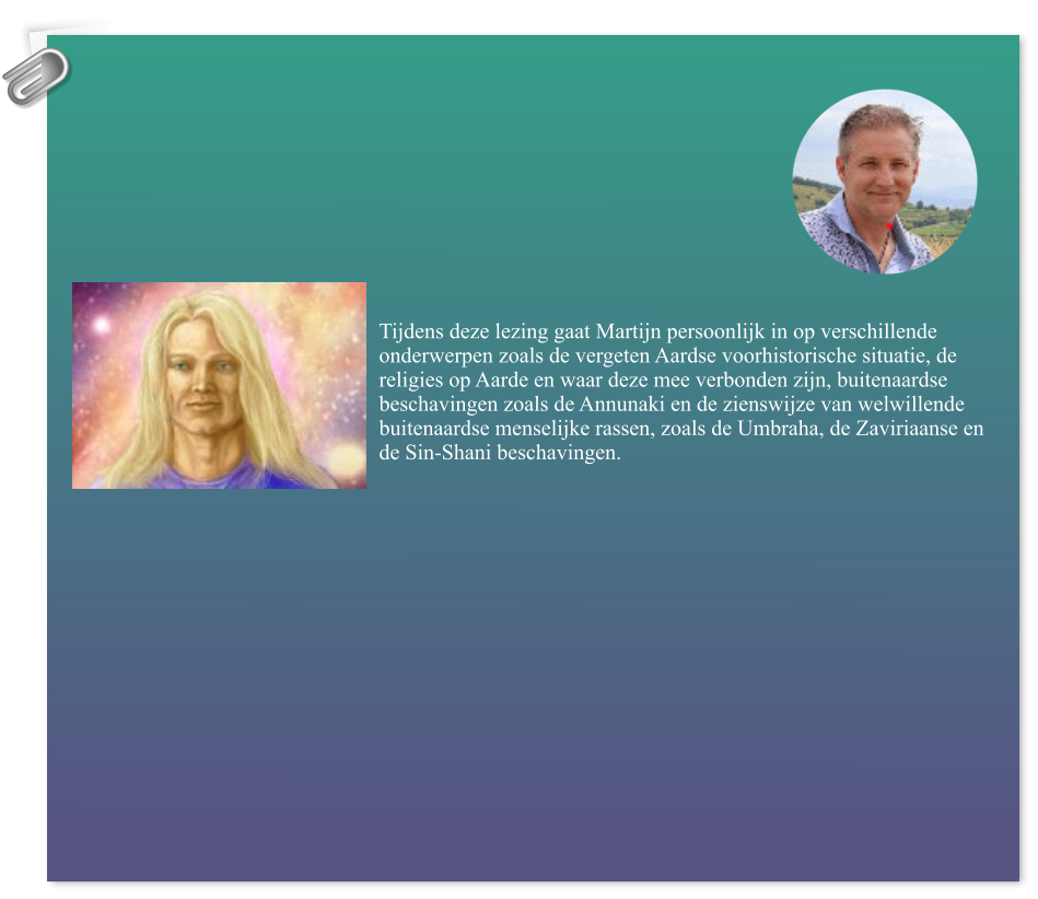 Tijdens deze lezing gaat Martijn persoonlijk in op verschillende onderwerpen zoals de vergeten Aardse voorhistorische situatie, de religies op Aarde en waar deze mee verbonden zijn, buitenaardse beschavingen zoals de Annunaki en de zienswijze van welwillende buitenaardse menselijke rassen, zoals de Umbraha, de Zaviriaanse en de Sin-Shani beschavingen.